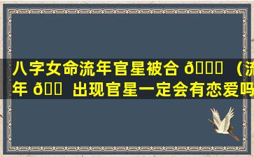 八字女命流年官星被合 🐎 （流年 🐠 出现官星一定会有恋爱吗）